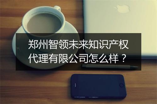 郑州智领未来知识产权代理有限公司怎么样？