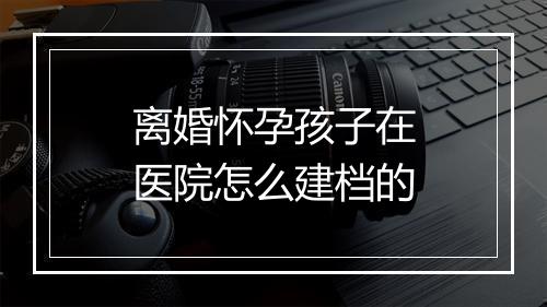离婚怀孕孩子在医院怎么建档的