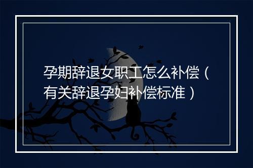 孕期辞退女职工怎么补偿（有关辞退孕妇补偿标准）