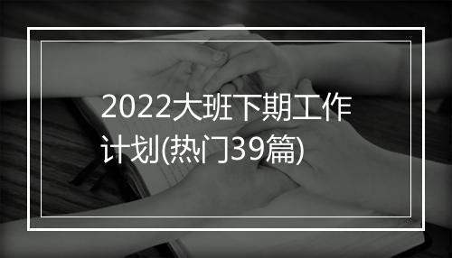 2022大班下期工作计划(热门39篇)
