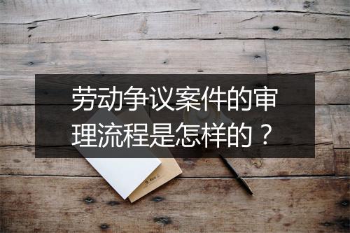 劳动争议案件的审理流程是怎样的？