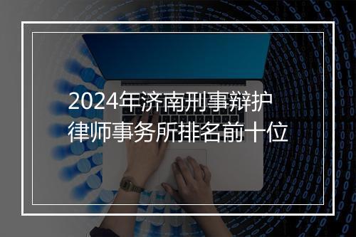 2024年济南刑事辩护律师事务所排名前十位