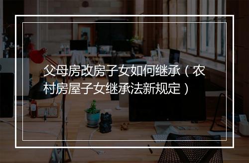 父母房改房子女如何继承（农村房屋子女继承法新规定）
