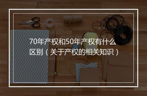 70年产权和50年产权有什么区别（关于产权的相关知识）
