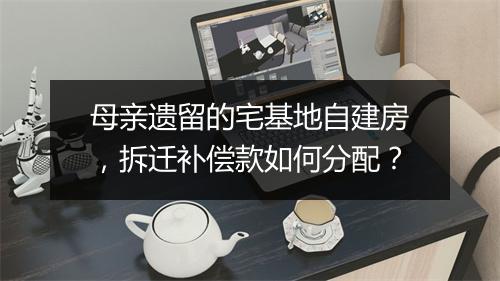 母亲遗留的宅基地自建房，拆迁补偿款如何分配？