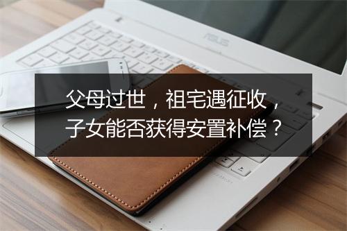父母过世，祖宅遇征收，子女能否获得安置补偿？