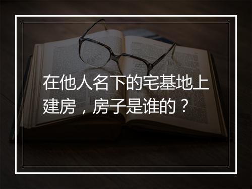 在他人名下的宅基地上建房，房子是谁的？