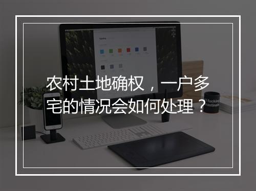农村土地确权，一户多宅的情况会如何处理？