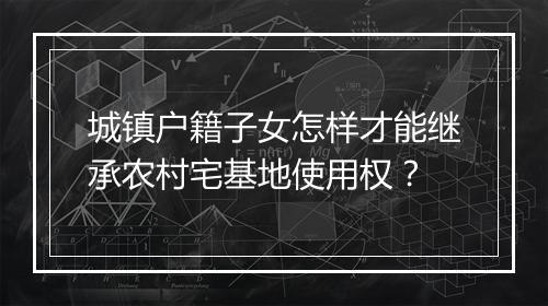 城镇户籍子女怎样才能继承农村宅基地使用权？