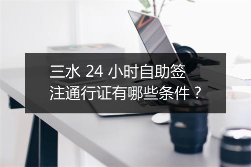 三水 24 小时自助签注通行证有哪些条件？