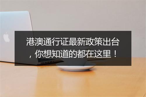 港澳通行证最新政策出台，你想知道的都在这里！