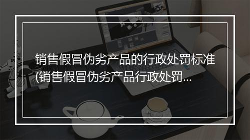 销售假冒伪劣产品的行政处罚标准(销售假冒伪劣产品行政处罚是什么)