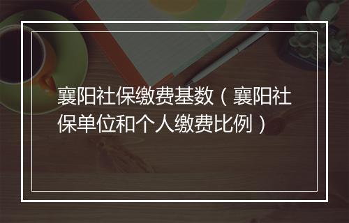 襄阳社保缴费基数（襄阳社保单位和个人缴费比例）