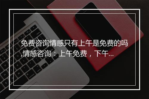 免费咨询情感只有上午是免费的吗,情感咨询：上午免费，下午收费？