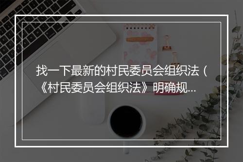 找一下最新的村民委员会组织法（《村民委员会组织法》明确规定 村干部选举不能存在这三种问题！）