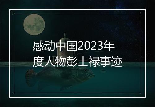 感动中国2023年度人物彭士禄事迹