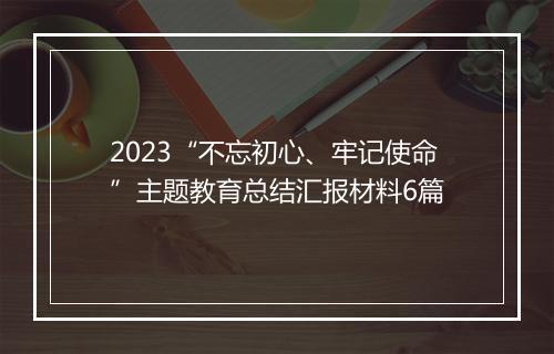 2023“不忘初心、牢记使命”主题教育总结汇报材料6篇
