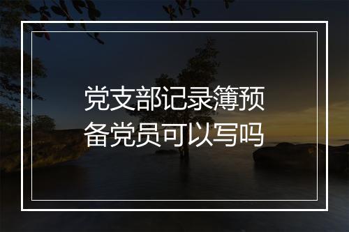 党支部记录簿预备党员可以写吗