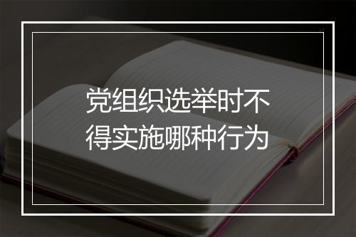 党组织选举时不得实施哪种行为