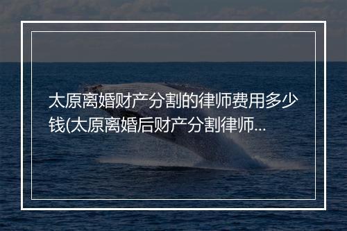 太原离婚财产分割的律师费用多少钱(太原离婚后财产分割律师)