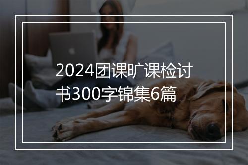 2024团课旷课检讨书300字锦集6篇