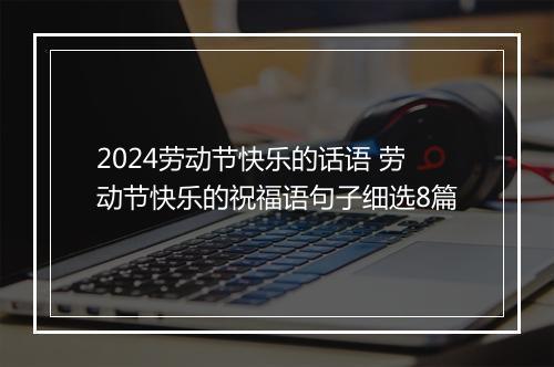 2024劳动节快乐的话语 劳动节快乐的祝福语句子细选8篇