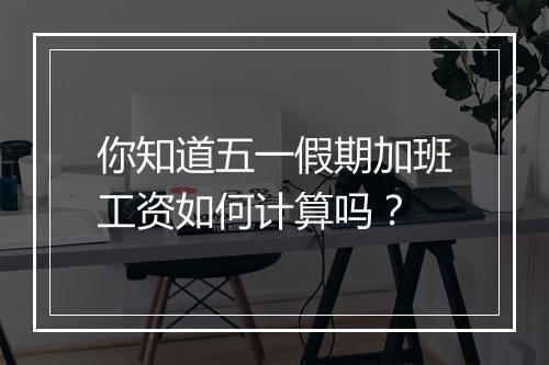 你知道五一假期加班工资如何计算吗？