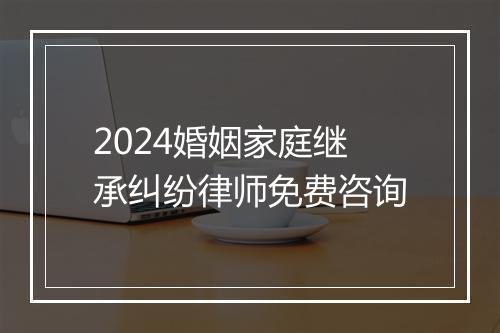 2024婚姻家庭继承纠纷律师免费咨询