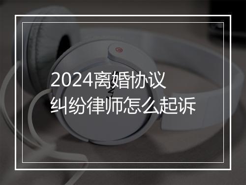 2024离婚协议纠纷律师怎么起诉