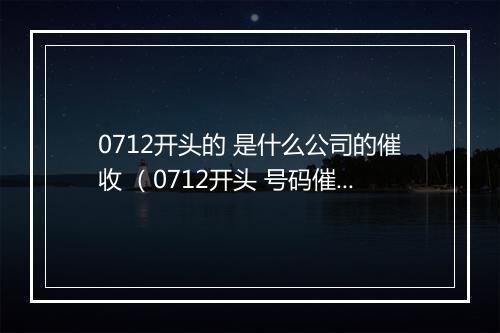 0712开头的 是什么公司的催收 （0712开头 号码催收是哪家公司）