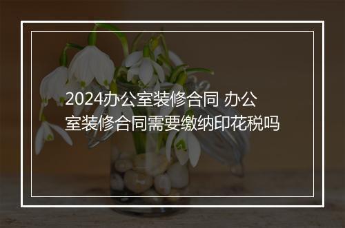 2024办公室装修合同 办公室装修合同需要缴纳印花税吗