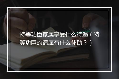 特等功臣家属享受什么待遇（特等功臣的遗属有什么补助？）