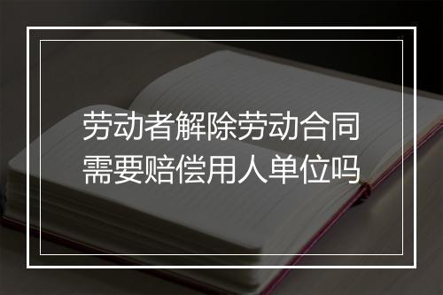 劳动者解除劳动合同需要赔偿用人单位吗