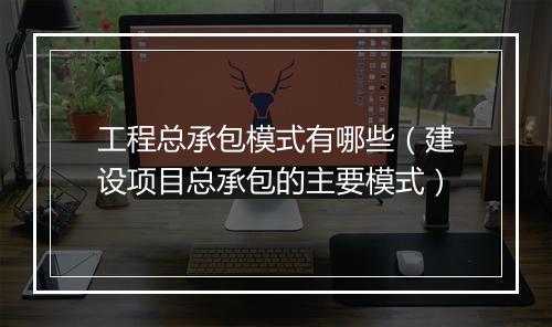 工程总承包模式有哪些（建设项目总承包的主要模式）