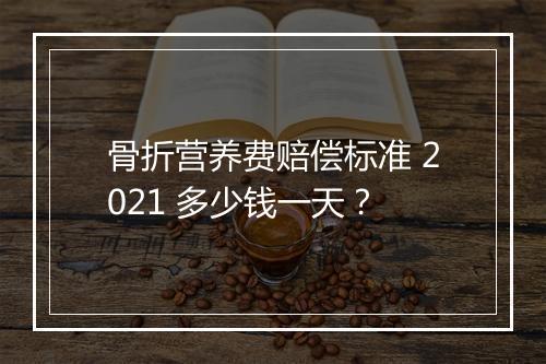 骨折营养费赔偿标准 2021 多少钱一天？