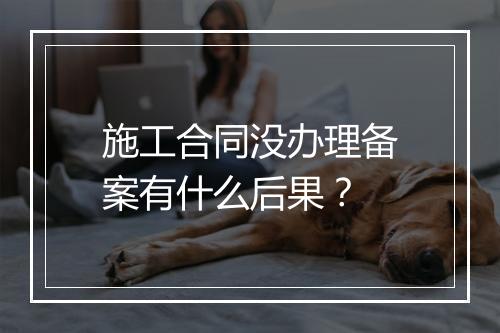 施工合同没办理备案有什么后果？