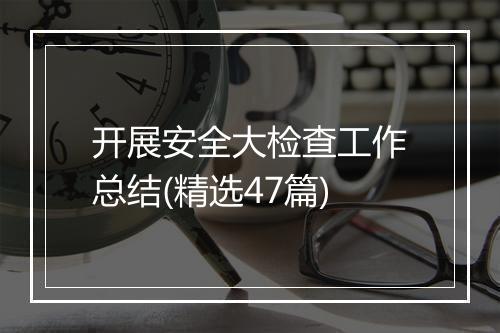 开展安全大检查工作总结(精选47篇)