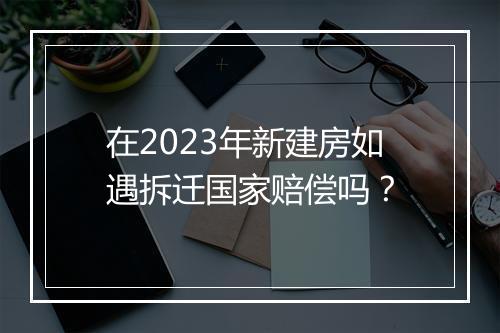 在2023年新建房如遇拆迁国家赔偿吗？