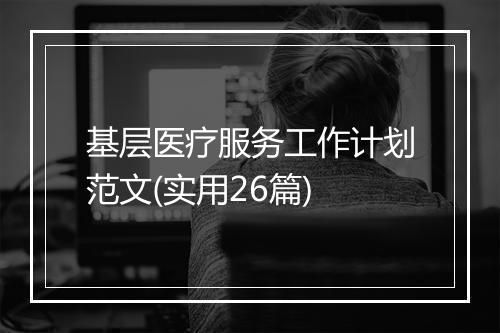 基层医疗服务工作计划范文(实用26篇)