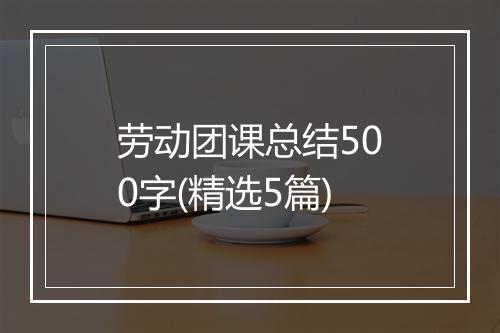 劳动团课总结500字(精选5篇)