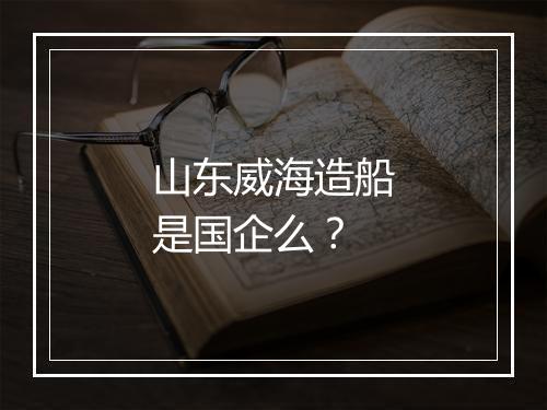 山东威海造船是国企么？