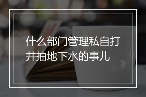 什么部门管理私自打井抽地下水的事儿