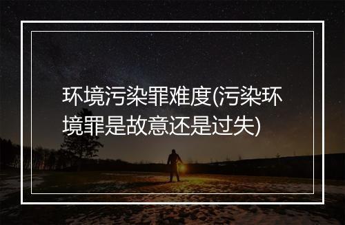 环境污染罪难度(污染环境罪是故意还是过失)