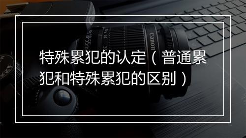 特殊累犯的认定（普通累犯和特殊累犯的区别）