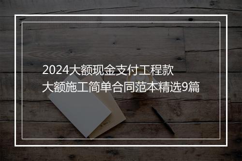 2024大额现金支付工程款 大额施工简单合同范本精选9篇