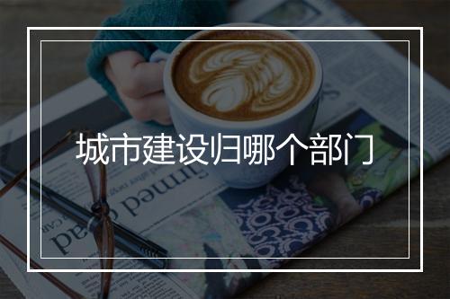 城市建设归哪个部门