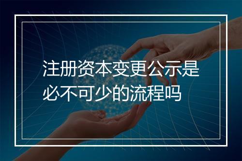 注册资本变更公示是必不可少的流程吗