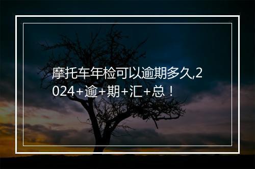 摩托车年检可以逾期多久,2024+逾+期+汇+总！