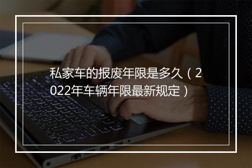 私家车的报废年限是多久（2022年车辆年限最新规定）