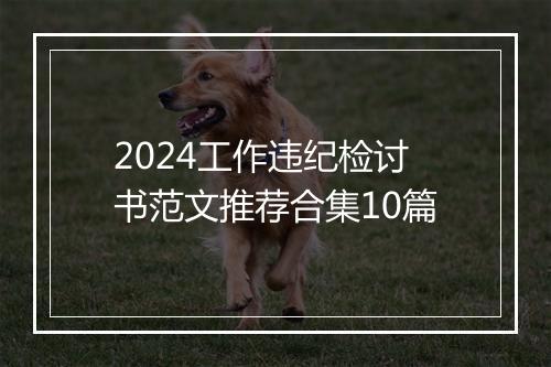 2024工作违纪检讨书范文推荐合集10篇